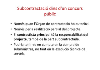 Subcontractació dins d'un concurs 
públic 
• Només quan l‘Òrgan de contractació ho autoritzi. 
• Només per a realització parcial del projecte. 
• El contractista principal té la responsabilitat ddeell 
projecte, també de la part subcontractada. 
• Podria tenir-se en compte en la compra de 
subministres, no tant en la execució tècnica de 
serveis. 
 