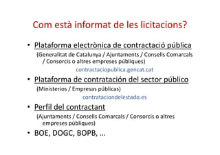 Com està informat de les licitacions? 
• Plataforma electrònica de contractació pública 
(Generalitat de Catalunya / Ajuntaments / Consells Comarcals 
/ Consorcis o altres empreses públiques) 
contractaciopublica.gencat.cat 
• Plataforma de contratación ddeell sseeccttoorr ppúúbblliiccoo 
(Ministerios / Empresas públicas) 
contrataciondelestado.es 
• Perfil del contractant 
(Ajuntaments / Consells Comarcals / Consorcis o altres 
empreses públiques) 
• BOE, DOGC, BOPB, … 
 