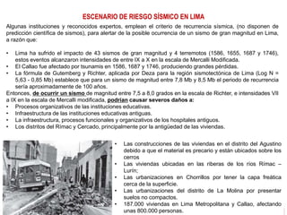 ESCENARIO DE RIESGO SÍSMICO EN LIMA
Algunas instituciones y reconocidos expertos, emplean el criterio de recurrencia sísmica, (no disponen de
predicción científica de sismos), para alertar de la posible ocurrencia de un sismo de gran magnitud en Lima,
a razón que:
• Lima ha sufrido el impacto de 43 sismos de gran magnitud y 4 terremotos (1586, 1655, 1687 y 1746),
estos eventos alcanzaron intensidades de entre IX a X en la escala de Mercalli Modificada.
• El Callao fue afectado por tsunamis en 1586, 1687 y 1746, produciendo grandes pérdidas.
• La fórmula de Gutemberg y Richter, aplicada por Deza para la región sismotectónica de Lima (Log N =
5,63 - 0,85 Mb) establece que para un sismo de magnitud entre 7,8 Mb y 8,5 Mb el periodo de recurrencia
sería aproximadamente de 100 años.
Entonces, de ocurrir un sismo de magnitud entre 7,5 a 8,0 grados en la escala de Richter, e intensidades VII
a IX en la escala de Mercalli modificada, podrían causar severos daños a:
• Procesos organizativos de las instituciones educativas.
• Infraestructura de las instituciones educativas antiguas.
• La infraestructura, procesos funcionales y organizativos de los hospitales antiguos.
• Los distritos del Rímac y Cercado, principalmente por la antigüedad de las viviendas.
• Las construcciones de las viviendas en el distrito del Agustino
debido a que el material es precario y están ubicados sobre los
cerros
• Las viviendas ubicadas en las riberas de los ríos Rímac –
Lurín;
• Las urbanizaciones en Chorrillos por tener la capa freática
cerca de la superficie.
• Las urbanizaciones del distrito de La Molina por presentar
suelos no compactos.
• 187.000 viviendas en Lima Metropolitana y Callao, afectando
unas 800.000 personas.
 
