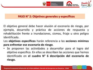 PASO N° 2: Objetivos generales y específicos
El objetivo general debe hacer alusión al escenario de riesgo, por
ejemplo, desarrollo y práctica de acciones de respuesta y
rehabilitación frente a inundaciones, sismos, friaje u otro peligro
identificado.
Los objetivos específicos harán referencia a las acciones mínimas
para enfrentar ese escenario de riesgo.
• Se proponen las actividades a desarrollar para el logro del
objetivo específico. En ellas se describen las acciones que hemos
identificado en el cuadro N° 6 descripción del escenario de
riesgo.
 
