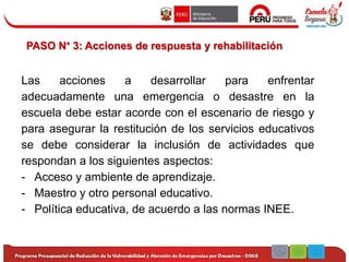 PASO N° 3: Acciones de respuesta y rehabilitación
Las acciones a desarrollar para enfrentar
adecuadamente una emergencia o desastre en la
escuela debe estar acorde con el escenario de riesgo y
para asegurar la restitución de los servicios educativos
se debe considerar la inclusión de actividades que
respondan a los siguientes aspectos:
- Acceso y ambiente de aprendizaje.
- Maestro y otro personal educativo.
- Política educativa, de acuerdo a las normas INEE.
 