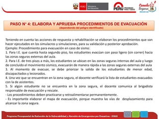 PASO N° 4: ELABORA Y APRUEBA PROCEDIMIENTOS DE EVACUACIÓN
(dependiendo del peligro identificado)
Teniendo en cuenta las acciones de respuesta y rehabilitación se elaboran los procedimientos que van
hacer ejecutados en los simulacros y simulaciones, para su validación y posterior aprobación.
Ejemplo: Procedimiento para evacuación en caso de sismo:
1. Para I.E. que cuenta hasta segundo piso, los estudiantes evacúan con paso ligero (sin correr) hacia
las zonas seguras externas del aula.
2. Para I.E. de tres pisos a más, los estudiantes se ubican en las zonas seguras internas del aula y luego
de concluido el movimiento sísmico, evacuarán de manera rápida a las zonas seguras externas del aula
3. Al momento de evacuar, se debe priorizar la salida de los estudiantes de menor edad,
discapacitados y lesionados.
4. Una vez que se encuentran en la zona segura, el docente verificará la lista de estudiantes evacuados
con la de asistentes.
5. Si algún estudiante no se encuentra en la zona segura, el docente comunica al brigadista
responsable de evacuación y rescate.
- Los procedimientos deben practicarse y retroalimentarse permanentemente.
- Es importante elaborar el mapa de evacuación, porque muestra las vías de desplazamiento para
alcanzar la zona segura.
 