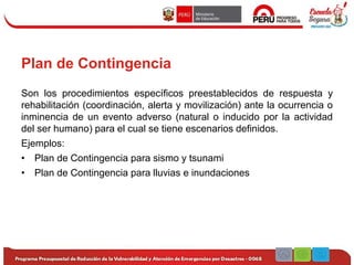 Plan de Contingencia
Son los procedimientos específicos preestablecidos de respuesta y
rehabilitación (coordinación, alerta y movilización) ante la ocurrencia o
inminencia de un evento adverso (natural o inducido por la actividad
del ser humano) para el cual se tiene escenarios definidos.
Ejemplos:
• Plan de Contingencia para sismo y tsunami
• Plan de Contingencia para lluvias e inundaciones
 