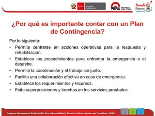 ¿Por qué es importante contar con un Plan
de Contingencia?
Por lo siguiente:
• Permite centrarse en acciones operativas para la respuesta y
rehabilitación.
• Establece los procedimientos para enfrentar la emergencia o el
desastre.
• Permite la coordinación y el trabajo conjunto.
• Facilita una colaboración efectiva en caso de emergencia.
• Establece los requerimientos y recursos.
• Evita superposiciones y brechas en los servicios prestados.
 