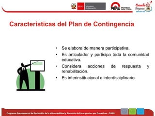 Características del Plan de Contingencia
• Se elabora de manera participativa.
• Es articulador y participa toda la comunidad
educativa.
• Considera acciones de respuesta y
rehabilitación.
• Es interinstitucional e interdisciplinario.
 