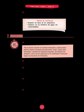 65
minutos
DESARROLLO
2.
Normas de convivencia
Respetar las ideas de los compañeros.
Colaborar con los miembros del equipo con
responsabilidad.
Muestra a los estudiantes algunos objetos que presenten diseños
(prendas de vestir, artesanías, etc.), a fin de que tengan una referencia
de lo que deben hacer. Colócalos en un lugar visible del aula.
Dales un tiempo adecuado para que analicen los diseños que se
muestran. Orienta la observación mediante preguntas como las
siguientes: ¿qué figuras observan?, ¿cómo son?, ¿tienen el mismo
color?, ¿tienen la misma forma?, ¿tienen el mismo tamaño?, ¿cuáles
se repiten?, ¿cómo?
Facilita la comprensión del problema. Para ello, acompáñalos en la
lectura y realiza preguntas que los ayuden, por ejemplo: ¿qué se pide?,
¿qué significa “diseño”?, ¿para qué van a elaborar diseños?, ¿cómo
deben ser los diseños?, ¿qué significa “novedoso”?, ¿qué harán con
los individuales?
Propicia la búsqueda de estrategias. Con este fin, plantea algunas
preguntas: ¿qué es lo primero que deben hacer?, ¿qué materiales
elegiránparaelaborarlosdiseños?,¿paraquéutilizaránlosmateriales?,
¿cómo van a presentar el diseño?
Propón el siguiente problema:
Para el día del compartir se necesitan individuales y ustedes deben
elaborar diseños novedosos para adornarlos. Luego, cuando estén
terminados, contesten las siguientes preguntas: ¿qué diseños han
utilizado?, ¿cómo los han organizado en los individuales? Finalmente,
hagan una exposición de individuales.
257
Primer Grado - Unidad 4 - Sesión 05
Acuerda con los estudiantes normas de convivencia que favorezcan el
aprendizaje y el trabajo en un ambiente armonioso.
 