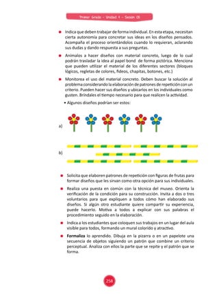 Indica que deben trabajar de forma individual. En esta etapa, necesitan
cierta autonomía para concretar sus ideas en los diseños pensados.
Acompaña el proceso orientándolos cuando lo requieran, aclarando
sus dudas y dando respuesta a sus preguntas.
Anímalos a hacer diseños con material concreto, luego de lo cual
podrán trasladar la idea al papel bond de forma pictórica. Menciona
que pueden utilizar el material de los diferentes sectores (bloques
lógicos, regletas de colores, fideos, chapitas, botones, etc.)
Monitorea el uso del material concreto. Deben buscar la solución al
problemaconsiderandolaelaboracióndepatronesderepeticiónconun
criterio. Pueden hacer sus diseños y ubicarlos en los individuales como
gusten. Bríndales el tiempo necesario para que realicen la actividad.
Solicita que elaboren patrones de repetición con figuras de frutas para
formar diseños que les sirvan como otra opción para sus individuales.
Realiza una puesta en común con la técnica del museo. Orienta la
verificación de la condición para su construcción. Invita a dos o tres
voluntarios para que expliquen a todos cómo han elaborado sus
diseños. Si algún otro estudiante quiere compartir su experiencia,
puede hacerlo. Motiva a todos a explicar con sus palabras el
procedimiento seguido en la elaboración.
Indica a los estudiantes que coloquen sus trabajos en un lugar del aula
visible para todos, formando un mural colorido y atractivo.
Formaliza lo aprendido. Dibuja en la pizarra o en un papelote una
secuencia de objetos siguiendo un patrón que combine un criterio
perceptual. Analiza con ellos la parte que se repite y el patrón que se
forma.
• Algunos diseños podrían ser estos:
a)
b)
258
Primer Grado - Unidad 4 - Sesión 05
 