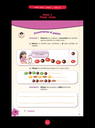 Anexo 2
Primer Grado
80
%
1.° grado
Actividad 1. Observa los collares y encuentra las semillas
que se repiten en cada caso.
a) Marca la semilla que continúa y di qué semillas se
repiten.
b) Dibuja las semillas que siguen en cada collar.
Actividad 2. Dibuja dos pulseras y utiliza patrones
distintos.
Encontramos el patrón
Ayúdame a terminar
mis collares.
262
Primer Grado - Unidad 4 - Sesión 05
 