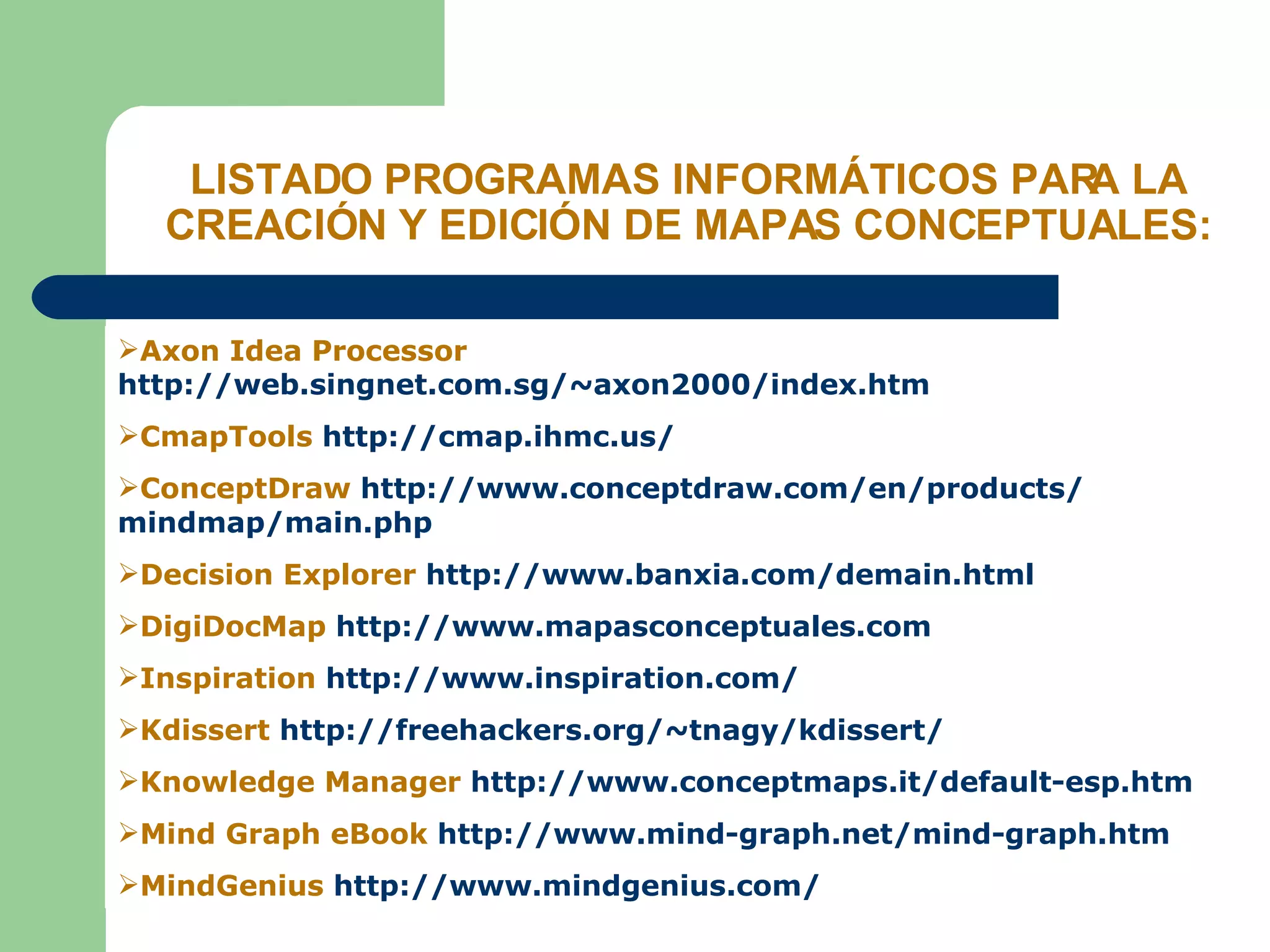 LISTADO PROGRAMAS INFORMÁTICOS PARA LA CREACIÓN Y EDICIÓN DE MAPAS CONCEPTUALES: Axon Idea Processor  http://web.singnet.com.sg/~axon2000/index.htm CmapTools  http:// cmap.ihmc.us / ConceptDraw  http:// www.conceptdraw.com /en/ products / mindmap / main.php Decision Explorer  http:// www.banxia.com / demain.html DigiDocMap  http://www.mapasconceptuales.com Inspiration  http:// www.inspiration.com / Kdissert  http:// freehackers.org / ~tnagy / kdissert / Knowledge Manager  http:// www.conceptmaps.it / default -esp.htm Mind Graph eBook  http:// www.mind - graph.net / mind - graph.htm MindGenius  http:// www.mindgenius.com / 