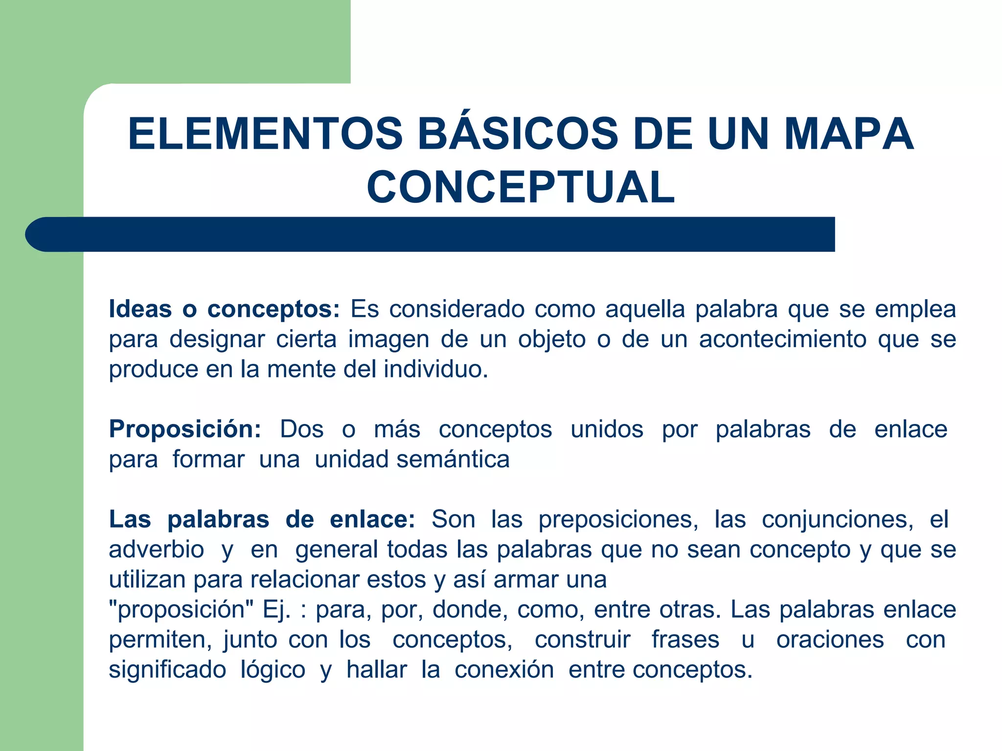 ELEMENTOS BÁSICOS DE UN MAPA CONCEPTUAL Ideas o conceptos:  Es considerado como aquella palabra que se emplea para designar cierta imagen de un objeto o de un acontecimiento que se produce en la mente del individuo. Proposición:  Dos  o  más  conceptos  unidos  por  palabras  de  enlace  para  formar  una  unidad semántica Las  palabras  de  enlace:  Son  las  preposiciones,  las  conjunciones,  el  adverbio  y  en  general todas las palabras que no sean concepto y que se utilizan para relacionar estos y así armar una "proposición" Ej. : para, por, donde, como, entre otras. Las palabras enlace permiten, junto con los  conceptos,  construir  frases  u  oraciones  con  significado  lógico  y  hallar  la  conexión  entre conceptos. 