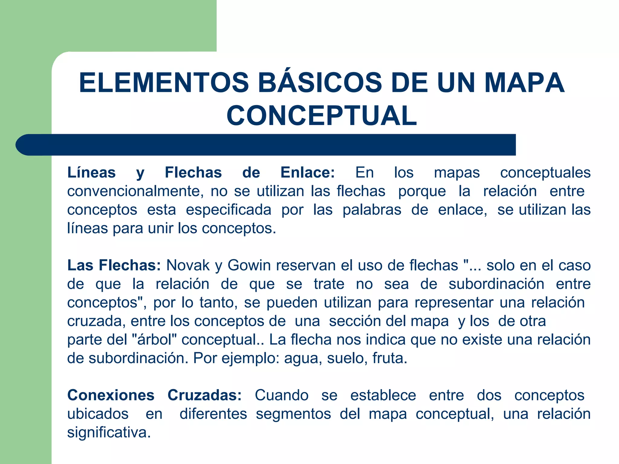 ELEMENTOS BÁSICOS DE UN MAPA CONCEPTUAL Líneas y Flechas de Enlace:  En los mapas conceptuales convencionalmente, no se utilizan las flechas  porque  la  relación  entre  conceptos  esta  especificada  por  las  palabras  de  enlace,  se utilizan las líneas para unir los conceptos. Las Flechas:  Novak y Gowin reservan el uso de flechas "... solo en el caso de que la relación de que se trate no sea de subordinación entre conceptos", por lo tanto, se pueden utilizan para representar una relación  cruzada, entre los conceptos de  una  sección del mapa  y los  de otra parte del "árbol" conceptual.. La flecha nos indica que no existe una relación de subordinación. Por ejemplo: agua, suelo, fruta. Conexiones  Cruzadas:  Cuando  se  establece  entre  dos  conceptos  ubicados  en  diferentes segmentos del mapa conceptual, una relación significativa. 