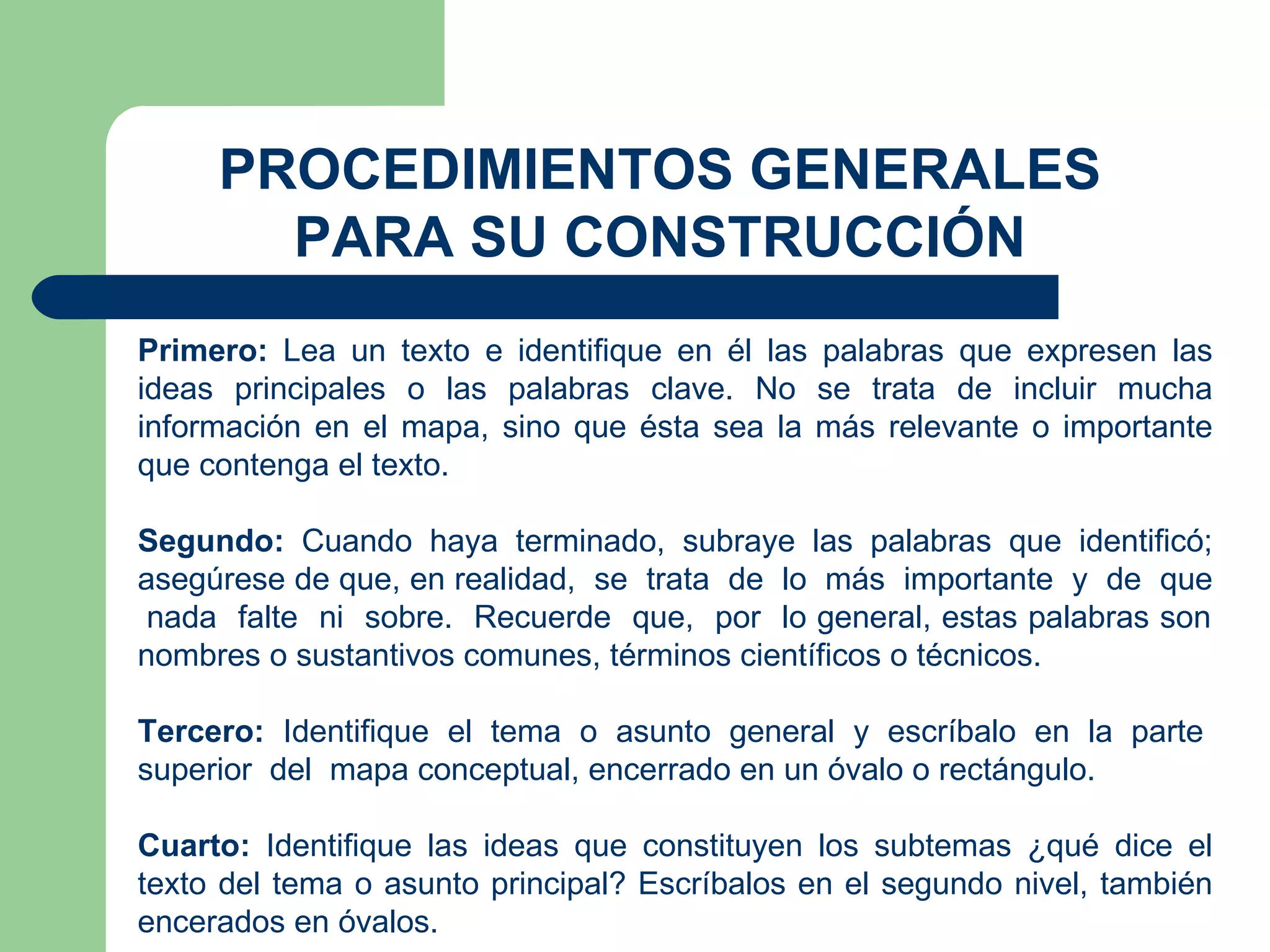PROCEDIMIENTOS GENERALES PARA SU CONSTRUCCIÓN Primero:  Lea un texto e identifique en él las palabras que expresen las ideas principales o las palabras clave. No se trata de incluir mucha información en el mapa, sino que ésta sea la más relevante o importante que contenga el texto. Segundo:  Cuando haya terminado, subraye las palabras que identificó; asegúrese de que, en realidad,  se  trata  de  lo  más  importante  y  de  que  nada  falte  ni  sobre.  Recuerde  que,  por  lo general, estas palabras son nombres o sustantivos comunes, términos científicos o técnicos. Tercero:  Identifique  el  tema  o  asunto  general  y  escríbalo  en  la  parte  superior  del  mapa conceptual, encerrado en un óvalo o rectángulo. Cuarto:  Identifique las ideas que constituyen los subtemas ¿qué dice el texto del tema o asunto principal? Escríbalos en el segundo nivel, también encerados en óvalos. 