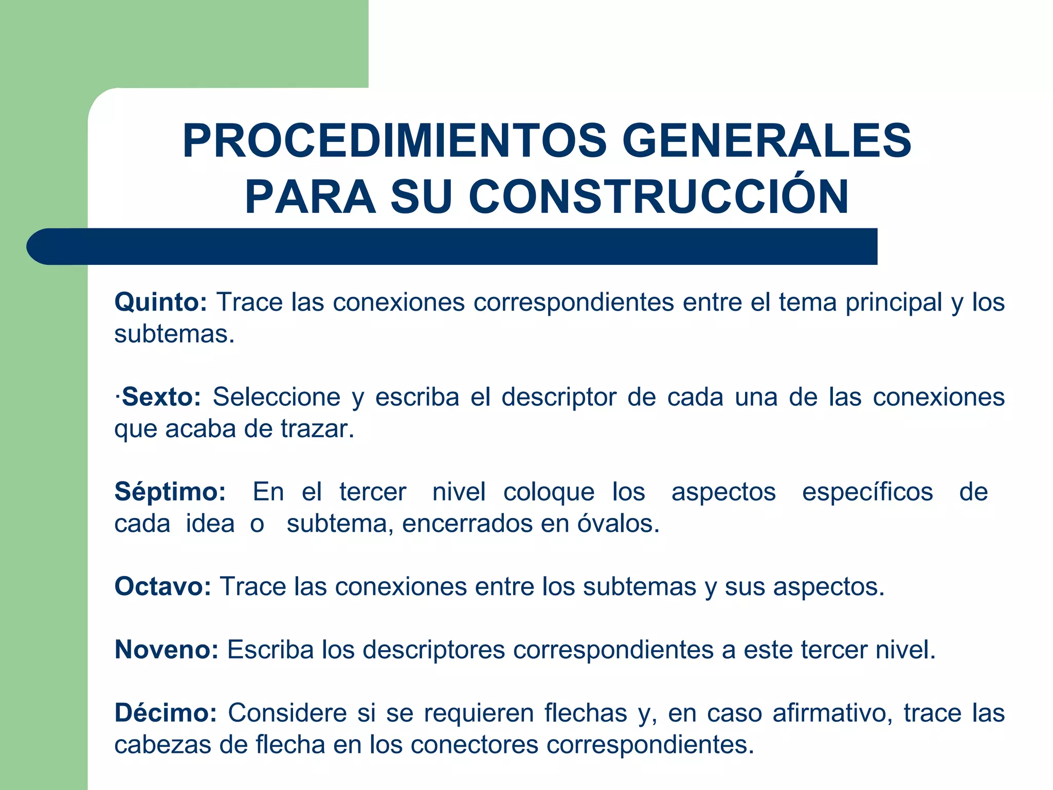 PROCEDIMIENTOS GENERALES PARA SU CONSTRUCCIÓN Quinto:  Trace las conexiones correspondientes entre el tema principal y los subtemas. · Sexto:  Seleccione y escriba el descriptor de cada una de las conexiones que acaba de trazar. Séptimo:   En  el  tercer  nivel  coloque  los  aspectos  específicos  de  cada  idea  o  subtema, encerrados en óvalos. Octavo:  Trace las conexiones entre los subtemas y sus aspectos. Noveno:  Escriba los descriptores correspondientes a este tercer nivel. Décimo:  Considere si se requieren flechas y, en caso afirmativo, trace las cabezas de flecha en los conectores correspondientes. 