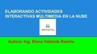 ELABORANDO ACTIVIDADES
INTERACTIVAS MULTIMEDIA EN LA NUBE
Autora: Ing. Elena Valiente Ramíre
 