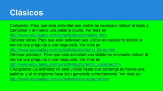 Clásicos
Completar: Para que esta actividad sea visible es necesario indicar el texto a
completar y al menos una palabra oculta. Ver más en
http://www.educaplay.com/es/actividad/completar.htm
Ordenar letras: Para que esta actividad sea visible es necesario indicar al
menos una pregunta y una respuesta. Ver más en
http://www.educaplay.com/es/actividad/ordenar_letras.htm
Ordenar palabras: Para que esta actividad sea visible es necesario indicar al
menos una pregunta y una respuesta. Ver más en
http://www.educaplay.com/es/actividad/ordenar_palabras.htm
Crucigrama: La actividad no será visible hasta que contenga al menos una
palabra, y el crucigrama haya sido generado correctamente. Ver más en
http://www.educaplay.com/es/actividad/crucigrama.htm
 