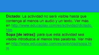 Dictado: La actividad no será visible hasta que
contenga al menos un audio y un texto. Ver más
en http://www.educaplay.com/es/actividad/dictado.
htm
Sopa [de letras]: para que esta actividad sea
visible introduzca al menos tres palabras. Ver más
en http://www.educaplay.com/es/actividad/sopa.ht
m
 