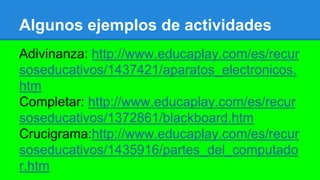 Algunos ejemplos de actividades
Adivinanza: http://www.educaplay.com/es/recur
soseducativos/1437421/aparatos_electronicos.
htm
Completar: http://www.educaplay.com/es/recur
soseducativos/1372861/blackboard.htm
Crucigrama:http://www.educaplay.com/es/recur
soseducativos/1435916/partes_del_computado
r.htm
 
