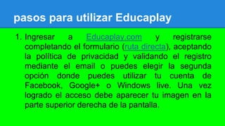 pasos para utilizar Educaplay
1. Ingresar a Educaplay.com y registrarse
completando el formulario (ruta directa), aceptando
la política de privacidad y validando el registro
mediante el email o puedes elegir la segunda
opción donde puedes utilizar tu cuenta de
Facebook, Google+ o Windows live. Una vez
logrado el acceso debe aparecer tu imagen en la
parte superior derecha de la pantalla.
 