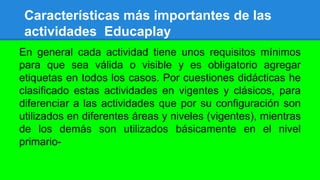 Características más importantes de las
actividades Educaplay
En general cada actividad tiene unos requisitos mínimos
para que sea válida o visible y es obligatorio agregar
etiquetas en todos los casos. Por cuestiones didácticas he
clasificado estas actividades en vigentes y clásicos, para
diferenciar a las actividades que por su configuración son
utilizados en diferentes áreas y niveles (vigentes), mientras
de los demás son utilizados básicamente en el nivel
primario-
 