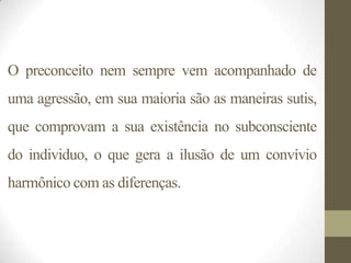 O preconceito nem sempre vem acompanhado de
uma agressão, em sua maioria são as maneiras sutis,
que comprovam a sua existência no subconsciente
do individuo, o que gera a ilusão de um convívio
harmônico com as diferenças.
 