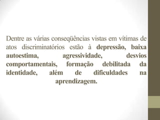 Dentre as várias conseqüências vistas em vítimas de
atos discriminatórios estão à depressão, baixa
autoestima,          agressividade,         desvios
comportamentais, formação debilitada da
identidade,     além     de     dificuldades     na
                  aprendizagem.
 