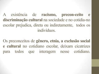 A existência de racismo, precon-ceito e
discriminação cultural na sociedade e no cotidia-no
escolar prejudica, direta ou indiretamente, todos os
                      indivíduos.

Os preconceitos de gênero, etnia, a exclusão social
e cultural no cotidiano escolar, deixam cicatrizes
para todos que interagem nesse cotidiano.
 