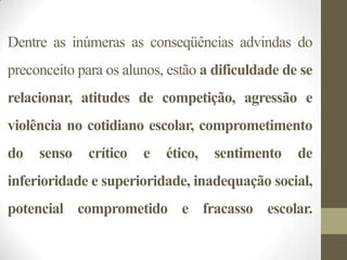 Dentre as inúmeras as conseqüências advindas do
preconceito para os alunos, estão a dificuldade de se
relacionar, atitudes de competição, agressão e
violência no cotidiano escolar, comprometimento
do   senso    crítico   e   ético,   sentimento   de
inferioridade e superioridade, inadequação social,
potencial comprometido e fracasso escolar.
 