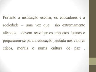 Portanto a instituição escolar, os educadores e a
sociedade – uma vez que       são extremamente
afetados – devem reavaliar os impactos futuros e
prepararem-se para a educação pautada nos valores
éticos, morais e numa cultura de paz .
 
