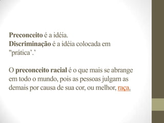 Preconceito é a idéia.
Discriminação é a idéia colocada em
"prática’.’

O preconceito racial é o que mais se abrange
em todo o mundo, pois as pessoas julgam as
demais por causa de sua cor, ou melhor, raça.
 