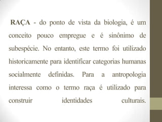 RAÇA - do ponto de vista da biologia, é um
conceito pouco empregue e é sinônimo de
subespécie. No entanto, este termo foi utilizado
historicamente para identificar categorias humanas
socialmente   definidas.   Para   a   antropologia
interessa como o termo raça é utilizado para
construir          identidades           culturais.
 