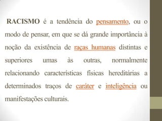 RACISMO é a tendência do pensamento, ou o
modo de pensar, em que se dá grande importância à
noção da existência de raças humanas distintas e
superiores    umas     às   outras,   normalmente
relacionando características físicas hereditárias a
determinados traços de caráter e inteligência ou
manifestações culturais.
 