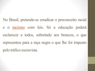 No Brasil, pretende-se erradicar o preconceito racial
e o racismo com leis. Só a educação poderá
esclarecer a todos, sobretudo aos brancos, o que
representou para a raça negra o que lhe foi imposto
pelo tráfico escravista.
 