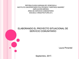 ELABORANDO EL PROYECTO SITUACIONAL DE
SERVICIO COMUNITARIO
REPÚBLICA BOLIVARIANA DE VENEZUELA
INSTITUTO UNIVERSITARIO POLITÉCNICO “SANTIAGO MARIÑO”
AMPLIACIÓN MÉRIDA
ÁREA DE SERVICIO COMUNITARIO
ESCUELA: ARQUITECTURA (41)
Laura Pimentel
Septiembre, 2017.
 