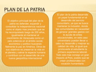 PLAN DE LA PATRIA
El objetivo principal del plan de la
patria es defender, expandir y
consolidar la independencia nacional
como el objeto mas preciado que se
ha reconquistado luego de 200 años,
igualmente el mantener el
crecimiento de Venezuela como un
país potencia en el ámbito social,
económico y político buscando
fielmente la paz en América. Otros de
sus objetivos es preservar la vida en
el planeta y salvar la especie humana
y contribuir con el desarrollo de una
nueva geopolítica internacional
El plan de la patria desarrolla
un papel fundamental en el
desarrollo del servicio
comunitario, ya que se busca
mantener la inclusión, donde
las comunidades sin necesidad
de generar grandes gastos con
la ayuda de entes
educacionales, en este caso
universitario puedan llevar a
cabo su desarrollo y mejorar su
calidad de vida, al igual que
promoverle al estudiante la
primera experiencia laboral.
Todo esto trae consigo un gran
impacto al País, puesto que se
crean profesionales con
vocación humanitaria.
 