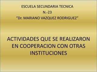 ACTIVIDADES QUE SE REALIZARON
EN COOPERACION CON OTRAS
INSTITUCIONES
ESCUELA SECUNDARIA TECNICA
N.-23
“Dr. MARIANO VAZQUEZ RODRIGUEZ”
 