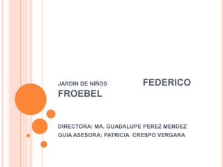 JARDIN DE NIÑOS         FEDERICO
FROEBEL


DIRECTORA: MA. GUADALUPE PEREZ MENDEZ
GUIA ASESORA: PATRICIA CRESPO VERGARA
 