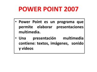 POWER POINT 2007
• Power Point es un programa que
permite elaborar presentaciones
multimedia.
• Una presentación multimedia
contiene: textos, imágenes, sonido
y videos