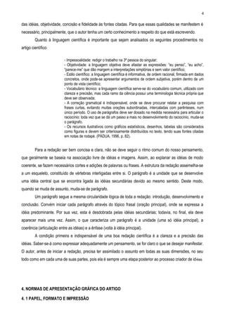 4

das idéias, objetividade, concisão e fidelidade às fontes citadas. Para que essas qualidades se manifestem é
necessário, principalmente, que o autor tenha um certo conhecimento a respeito do que está escrevendo.
         Quanto à linguagem científica é importante que sejam analisados os seguintes procedimentos no
artigo científico:

                           - Impessoalidade: redigir o trabalho na 3ª pessoa do singular;
                           - Objetividade: a linguagem objetiva deve afastar as expressões: “eu penso”, “eu acho”,
                           “parece-me” que dão margem a interpretações simplórias e sem valor científico;
                           - Estilo científico: a linguagem científica é informativa, de ordem racional, firmada em dados
                           concretos, onde pode-se apresentar argumentos de ordem subjetiva, porém dentro de um
                           ponto de vista científico;
                           - Vocabulário técnico: a linguagem científica serve-se do vocabulário comum, utilizado com
                           clareza e precisão, mas cada ramo da ciência possui uma terminologia técnica própria que
                           deve ser observada;
                           - A correção gramatical é indispensável, onde se deve procurar relatar a pesquisa com
                           frases curtas, evitando muitas orações subordinadas, intercaladas com parênteses, num
                           único período. O uso de parágrafos deve ser dosado na medida necessária para articular o
                           raciocínio: toda vez que se dá um passo a mais no desenvolvimento do raciocínio, muda-se
                           o parágrafo.
                           - Os recursos ilustrativos como gráficos estatísticos, desenhos, tabelas são considerados
                           como figuras e devem ser criteriosamente distribuídos no texto, tendo suas fontes citadas
                           em notas de rodapé. (PÁDUA, 1996, p. 82).


         Para a redação ser bem concisa e clara, não se deve seguir o ritmo comum do nosso pensamento,
que geralmente se baseia na associação livre de idéias e imagens. Assim, ao explanar as idéias de modo
coerente, se fazem necessários cortes e adições de palavras ou frases. A estrutura da redação assemelha-se
a um esqueleto, constituído de vértebras interligadas entre si. O parágrafo é a unidade que se desenvolve
uma idéia central que se encontra ligada às idéias secundárias devido ao mesmo sentido. Deste modo,
quando se muda de assunto, muda-se de parágrafo.
         Um parágrafo segue a mesma circularidade lógica de toda a redação: introdução, desenvolvimento e
conclusão. Convém iniciar cada parágrafo através do tópico frasal (oração principal), onde se expressa a
idéia predominante. Por sua vez, esta é desdobrada pelas idéias secundárias; todavia, no final, ela deve
aparecer mais uma vez. Assim, o que caracteriza um parágrafo é a unidade (uma só idéia principal), a
coerência (articulação entre as idéias) e a ênfase (volta à idéia principal).
         A condição primeira e indispensável de uma boa redação científica é a clareza e a precisão das
idéias. Saber-se-á como expressar adequadamente um pensamento, se for claro o que se desejar manifestar.
O autor, antes de iniciar a redação, precisa ter assimilado o assunto em todas as suas dimensões, no seu
todo como em cada uma de suas partes, pois ela é sempre uma etapa posterior ao processo criador de id éias.




4. NORMAS DE APRESENTAÇÃO GRÁFICA DO ARTIGO

4. 1 PAPEL, FORMATO E IMPRESSÃO
 