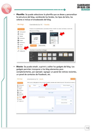  Plantilla: Se puede seleccionar la plantilla que se desee y personalizar
la estructura del blog, cambiando los fondos, los tipos de letra, los
colores e incluso el encabezado del blog.
 Diseño: Se puede añadir, suprimir y editar los gadgets del blog. Los
gadgets permiten incorporar a los blog elementos para
complementarlos, por ejemplo: agregar un panel de noticias recientes,
un panel de contactos de Facebook, etc.
10
 