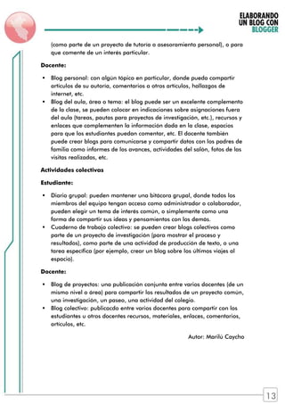 (como parte de un proyecto de tutoría o asesoramiento personal), o para
que comente de un interés particular.
Docente:
 Blog personal: con algún tópico en particular, donde pueda compartir
artículos de su autoría, comentarios a otros artículos, hallazgos de
internet, etc.
 Blog del aula, área o tema: el blog puede ser un excelente complemento
de la clase, se pueden colocar en indicaciones sobre asignaciones fuera
del aula (tareas, pautas para proyectos de investigación, etc.), recursos y
enlaces que complementen la información dada en la clase, espacios
para que los estudiantes puedan comentar, etc. El docente también
puede crear blogs para comunicarse y compartir datos con los padres de
familia como informes de los avances, actividades del salón, fotos de las
visitas realizadas, etc.
Actividades colectivas
Estudiante:
 Diario grupal: pueden mantener una bitácora grupal, donde todos los
miembros del equipo tengan acceso como administrador o colaborador,
pueden elegir un tema de interés común, o simplemente como una
forma de compartir sus ideas y pensamientos con los demás.
 Cuaderno de trabajo colectivo: se pueden crear blogs colectivos como
parte de un proyecto de investigación (para mostrar el proceso y
resultados), como parte de una actividad de producción de texto, o una
tarea específica (por ejemplo, crear un blog sobre los últimos viajes al
espacio).
Docente:
 Blog de proyectos: una publicación conjunta entre varios docentes (de un
mismo nivel o área) para compartir los resultados de un proyecto común,
una investigación, un paseo, una actividad del colegio.
 Blog colectivo: publicacdo entre varios docentes para compartir con los
estudiantes u otros docentes recursos, materiales, enlaces, comentarios,
artículos, etc.
Autor: Marilú Caycho
13
 