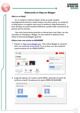Elaborando un blog con Blogger
¿Qué es un blog?
Es un cuaderno o bitácora digital, donde se puede recopilar
cronológicamente artículos y textos propios o de otros autores. La ventaja de
un blog frente a una página web es que la temática la elige libremente el
autor del blog, se puede actualizar fácilmente y puede recibir comentarios de
quienes leen los artículos.
Hay varias herramientas gratuitas en Internet para crear blogs. Las más
conocidas son Wordpress y Blogger. En este material se explicará cómo
utilizar la herramienta Blogger (gratuita).
¿Cómo crear una cuenta en BLOGGER?
1. Ingresar a: http://www.blogger.com . Para utilizar Blogger es necesario
tener una cuenta de correo Gmail. Si no se tiene una, será necesario
crearla haciendo clic en CREAR CUENTA.
2. Luego de ingresar con nuestra cuenta GMAIL, aparecerá la opción de
confirmar el perfil. Se selecciona la opción PERFIL DE BLOGGER.
1
 