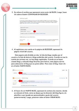 3. Se coloca el nombre que aparecerá como autor del BLOG. Luego, hacer
clic sobre el botón CONTINUAR EN BLOGGER.
4. Al registrarse una cuenta en la página de BLOGGER, aparecerá la
página inicial del usuario.
Este espacio está dividido en dos: la lista de blogs creados por el
usuario y la lista de lectura o blogs preferidos del usuario. Cuando se crea la
cuenta por primera vez, no hay blogs registrados. Cuando ya se hayan
creado blogs y colocado blogs favoritos para lectura, esta página servirá
para seleccionar el blog que se quiera editar. Para crear el blog, hacer clic
en el botón NUEVO BLOG.
5. Al hacer clic en NUEVO BLOG, aparecerá la ventana de creación, donde
se colocará el título, cómo se desea que la dirección del blog figure y la
plantilla a usar (puede ser personalizada a gusto del usuario
posteriormente). Luego, presionar sobre el botón CREAR BLOG.
2
 