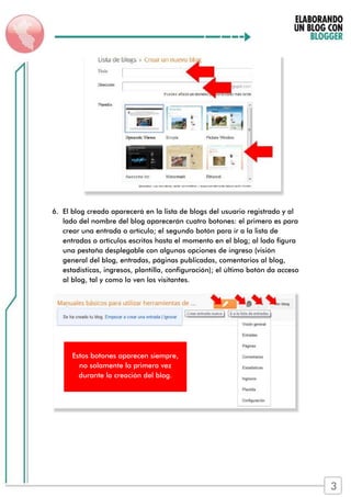 6. El blog creado aparecerá en la lista de blogs del usuario registrado y al
lado del nombre del blog aparecerán cuatro botones: el primero es para
crear una entrada o artículo; el segundo botón para ir a la lista de
entradas o artículos escritos hasta el momento en el blog; al lado figura
una pestaña desplegable con algunas opciones de ingreso (visión
general del blog, entradas, páginas publicadas, comentarios al blog,
estadísticas, ingresos, plantilla, configuración); el último botón da acceso
al blog, tal y como lo ven los visitantes.
Estos botones aparecen siempre,
no solamente la primera vez
durante la creación del blog.
3
 