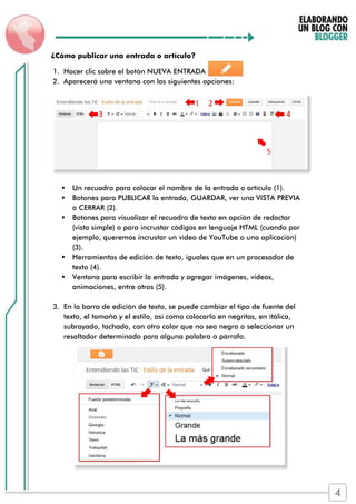 ¿Cómo publicar una entrada o artículo?
1. Hacer clic sobre el botón NUEVA ENTRADA
2. Aparecerá una ventana con las siguientes opciones:
 Un recuadro para colocar el nombre de la entrada o artículo (1).
 Botones para PUBLICAR la entrada, GUARDAR, ver una VISTA PREVIA
o CERRAR (2).
 Botones para visualizar el recuadro de texto en opción de redactar
(vista simple) o para incrustar códigos en lenguaje HTML (cuando por
ejemplo, queremos incrustar un video de YouTube o una aplicación)
(3).
 Herramientas de edición de texto, iguales que en un procesador de
texto (4).
 Ventana para escribir la entrada y agregar imágenes, videos,
animaciones, entre otros (5).
3. En la barra de edición de texto, se puede cambiar el tipo de fuente del
texto, el tamaño y el estilo, así como colocarlo en negritas, en itálica,
subrayado, tachado, con otro color que no sea negro o seleccionar un
resaltador determinado para alguna palabra o párrafo.
4
 