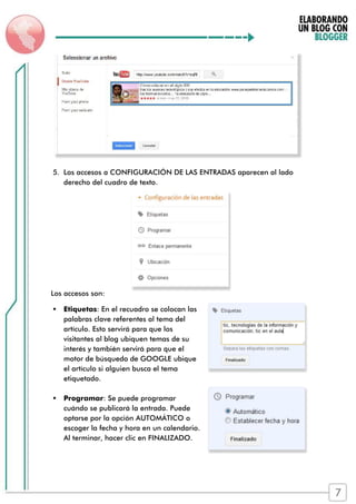 5. Los accesos a CONFIGURACIÓN DE LAS ENTRADAS aparecen al lado
derecho del cuadro de texto.
Los accesos son:
 Etiquetas: En el recuadro se colocan las
palabras clave referentes al tema del
artículo. Esto servirá para que los
visitantes al blog ubiquen temas de su
interés y también servirá para que el
motor de búsqueda de GOOGLE ubique
el artículo si alguien busca el tema
etiquetado.
 Programar: Se puede programar
cuándo se publicará la entrada. Puede
optarse por la opción AUTOMÁTICO o
escoger la fecha y hora en un calendario.
Al terminar, hacer clic en FINALIZADO.
7
 
