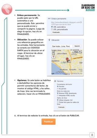  Enlace permanente: Se
puede optar por la URL
automática o una
personalizada. Ésta permitirá
que se pueda enviar y
compartir la página. Luego de
elegir la opción, haz clic en
FINALIZADO.
 Ubicación: Se puede colocar
una referencia geográfica en
las entradas. Esta herramienta
se conecta con GOOGLE
EARTH para la ubicación en el
mapa. Al terminar de ubicar
el lugar, haz clic en
FINALIZADO.
 Opciones: En este botón se habilitan
o deshabilitan las opciones de
permitir comentarios del lector, de
mostrar el código HTML, y los saltos
de línea. Una vez terminada la
selección, hacer clic en FINALIZADO.
6. Al terminar de redactar la entrada, haz clic en el botón de PUBLICAR.
8
 