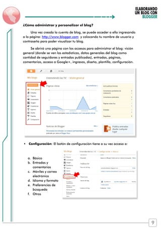 ¿Cómo administrar y personalizar el blog?
Una vez creada la cuenta de blog, se puede acceder a ella ingresando
a la página: http://www.blogger.com y colocando tu nombre de usuario y
contraseña para poder visualizar tu blog.
Se abrirá una página con los accesos para administrar el blog: visión
general (donde se ven las estadísticas, datos generales del blog como
cantidad de seguidores y entradas publicadas), entradas, páginas,
comentarios, acceso a Google+, ingresos, diseño, plantilla, configuración.
 Configuración: El botón de configuración tiene a su vez acceso a:
a. Básico
b. Entradas y
comentarios
c. Móviles y correo
electrónico
d. Idioma y formato
e. Preferencias de
búsqueda
f. Otros
9
 