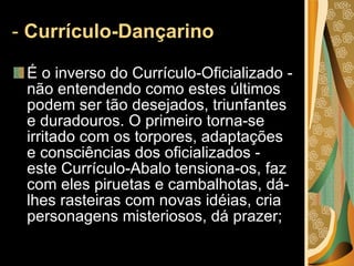 -  Currículo-Dançarino    É o inverso do Currículo-Oficializado - não entendendo como estes últimos podem ser tão desejados, triunfantes e duradouros. O primeiro torna-se irritado com os torpores, adaptações e consciências dos oficializados - este Currículo-Abalo tensiona-os, faz com eles piruetas e cambalhotas, dá-lhes rasteiras com novas idéias, cria personagens misteriosos, dá prazer; 