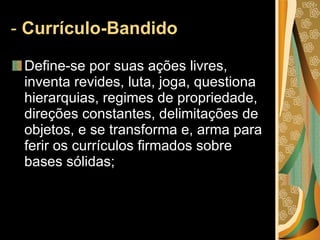 -  Currículo-Bandido  Define-se por suas ações livres, inventa revides, luta, joga, questiona hierarquias, regimes de propriedade, direções constantes, delimitações de objetos, e se transforma e, arma para ferir os currículos firmados sobre bases sólidas;  