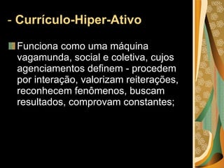 -  Currículo-Hiper-Ativo  Funciona como uma máquina vagamunda, social e coletiva, cujos agenciamentos definem - procedem por interação, valorizam reiterações, reconhecem fenômenos, buscam resultados, comprovam constantes; 